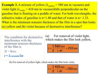 Example 3. A mixture of yellow (yellow = 580 nm in vacuum) and
violet light (violet = 410 nm in vacuum)falls perpendicular on the
gasoline that is floating on a puddle of water. For both wavelengths, the
refractive index of gasoline is n=1.40 and that of water is n= 1.33.
What is the minimum nonzero thickness of the film in a spot that looks
(a) yellow and (b) violet because of destructive interference?
The condition for destructive
interference with the
minimum nonzero thickness
of the film is
2t = film
t = vacuum/2n
(a) For removal of violet light,
which makes the film look yellow,
nm
1.40
nm
210
580
2
1


t
(b) For removal of yellow light, which makes the film look violet,
nm
1.40
nm
150
410
2
1


t
 