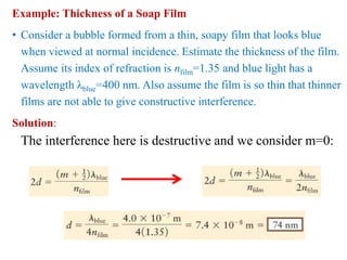Example: Thickness of a Soap Film
• Consider a bubble formed from a thin, soapy film that looks blue
when viewed at normal incidence. Estimate the thickness of the film.
Assume its index of refraction is nfilm=1.35 and blue light has a
wavelength λblue=400 nm. Also assume the film is so thin that thinner
films are not able to give constructive interference.
Solution:
The interference here is destructive and we consider m=0:
 