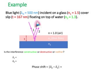 Is the interference constructive or destructive or neither?
Example
n1 (thin film)
n2
n = 1.0 (air)
t
1 2
Blue light (0 = 500 nm) incident on a glass (n1 = 1.5) cover
slip (t = 167 nm) floating on top of water (n2 = 1.3).
d1 =
d2 =
Phase shift = |d2 – d1| =
 