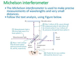 Michelson interferometer
•The Michelson interferometer is used to make precise
measurements of wavelengths and very small
distances.
•Follow the text analysis, using Figure below.
 