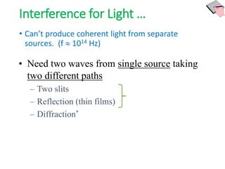 Interference for Light …
• Can’t produce coherent light from separate
sources. (f  1014 Hz)
• Need two waves from single source taking
two different paths
– Two slits
– Reflection (thin films)
– Diffraction*
 