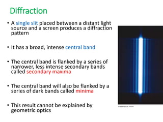 Diffraction
• A single slit placed between a distant light
source and a screen produces a diffraction
pattern
• It has a broad, intense central band
• The central band is flanked by a series of
narrower, less intense secondary bands
called secondary maxima
• The central band will also be flanked by a
series of dark bands called minima
• This result cannot be explained by
geometric optics
 