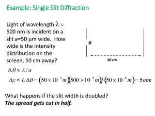 Example: Single Slit Diffraction
a
50 cm
Light of wavelength  =
500 nm is incident on a
slit a=50 mm wide. How
wide is the intensity
distribution on the
screen, 50 cm away?
q   /a
y  L q  50 102
m
 500 109
m
  50 106
m
  5mm
What happens if the slit width is doubled?
The spread gets cut in half.
 