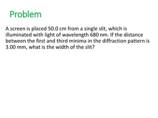 Problem
A screen is placed 50.0 cm from a single slit, which is
illuminated with light of wavelength 680 nm. If the distance
between the first and third minima in the diffraction pattern is
3.00 mm, what is the width of the slit?
 