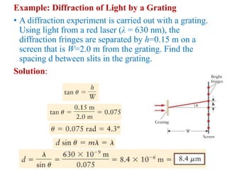 Example: Diffraction of Light by a Grating
• A diffraction experiment is carried out with a grating.
Using light from a red laser (λ = 630 nm), the
diffraction fringes are separated by h=0.15 m on a
screen that is W=2.0 m from the grating. Find the
spacing d between slits in the grating.
Solution:
 