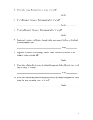 4
4. What is the object distance when no image is formed?
________________________________________________Case(s)____________
5. If a real image is formed, is the image upright or inverted?
________________________________________________Case(s)____________
6. If a virtual image is formed, is the image upright or inverted?
________________________________________________Case(s)____________
7. In general, where are real images formed, on the same side of the lens as the object
or on the opposite side?
________________________________________________Case(s)____________
8. In general, where are virtual images formed, on the same side of the lens as the
object or on the opposite side?
________________________________________________Case(s)____________
9. What is the relationship between the object distance and the focal length when a real
smaller image is formed?
________________________________________________Case(s)____________
10. What is the relationship between the object distance and the focal length when a real
image the same size as the object is formed?
________________________________________________Case(s)____________
 