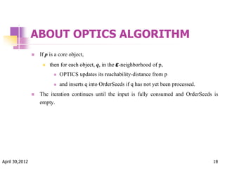ABOUT OPTICS ALGORITHM
 If p is a core object,
 then for each object, q, in the ε-neighborhood of p,
 OPTICS updates its reachability-distance from p
 and inserts q into OrderSeeds if q has not yet been processed.
 The iteration continues until the input is fully consumed and OrderSeeds is
empty.
April 30,2012 18
 