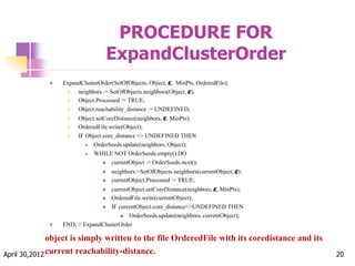 PROCEDURE FOR
ExpandClusterOrder
 ExpandClusterOrder(SetOfObjects, Object, ε, MinPts, OrderedFile);
 neighbors := SetOfObjects.neighbors(Object, ε);
 Object.Processed := TRUE;
 Object.reachability_distance := UNDEFINED;
 Object.setCoreDistance(neighbors, ε, MinPts);
 OrderedFile.write(Object);
 IF Object.core_distance <> UNDEFINED THEN
 OrderSeeds.update(neighbors, Object);
 WHILE NOT OrderSeeds.empty() DO
 currentObject := OrderSeeds.next();
 neighbors:=SetOfObjects.neighbors(currentObject, ε);
 currentObject.Processed := TRUE;
 currentObject.setCoreDistance(neighbors, ε, MinPts);
 OrderedFile.write(currentObject);
 IF currentObject.core_distance<>UNDEFINED THEN
 OrderSeeds.update(neighbors, currentObject);
 END; // ExpandClusterOrder
April 30,2012 20
object is simply written to the file OrderedFile with its coredistance and its
current reachability-distance.
 