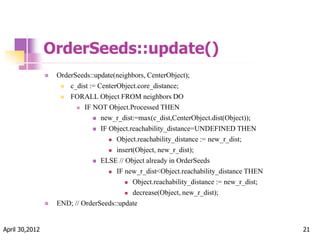 OrderSeeds::update()
 OrderSeeds::update(neighbors, CenterObject);
 c_dist := CenterObject.core_distance;
 FORALL Object FROM neighbors DO
 IF NOT Object.Processed THEN
 new_r_dist:=max(c_dist,CenterObject.dist(Object));
 IF Object.reachability_distance=UNDEFINED THEN
 Object.reachability_distance := new_r_dist;
 insert(Object, new_r_dist);
 ELSE // Object already in OrderSeeds
 IF new_r_dist<Object.reachability_distance THEN
 Object.reachability_distance := new_r_dist;
 decrease(Object, new_r_dist);
 END; // OrderSeeds::update
April 30,2012 21
 