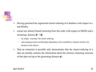  Having generated the augmented cluster-ordering of a database with respect to e
and MinPts,
 extract any density-based clustering from this order with respect to MinPts and a
clustering- distance ε ’ ≤ε
 by simply “scanning” the cluster-ordering
 and assigning cluster-memberships depending on the reachability- distance and the core-
distance of the objects.
 That an extraction is possible only demonstrates that the cluster-ordering of a
data set actually contains the information about the intrinsic clustering structure
of that data set (up to the generating distance ε) .
April 30,2012 22
 
