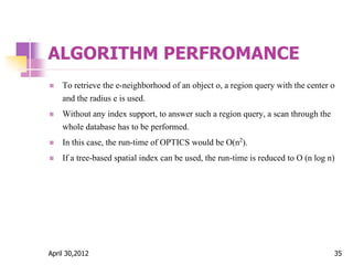 ALGORITHM PERFROMANCE
 To retrieve the e-neighborhood of an object o, a region query with the center o
and the radius e is used.
 Without any index support, to answer such a region query, a scan through the
whole database has to be performed.
 In this case, the run-time of OPTICS would be O(n2).
 If a tree-based spatial index can be used, the run-time is reduced to O (n log n)
April 30,2012 35
 