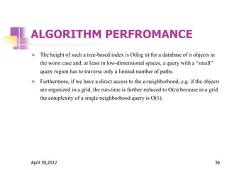 ALGORITHM PERFROMANCE
 The height of such a tree-based index is O(log n) for a database of n objects in
the worst case and, at least in low-dimensional spaces, a query with a “small”
query region has to traverse only a limited number of paths.
 Furthermore, if we have a direct access to the e-neighborhood, e.g. if the objects
are organized in a grid, the run-time is further reduced to O(n) because in a grid
the complexity of a single neighborhood query is O(1).
April 30,2012 36
 