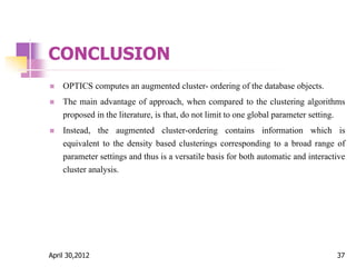 CONCLUSION
 OPTICS computes an augmented cluster- ordering of the database objects.
 The main advantage of approach, when compared to the clustering algorithms
proposed in the literature, is that, do not limit to one global parameter setting.
 Instead, the augmented cluster-ordering contains information which is
equivalent to the density based clusterings corresponding to a broad range of
parameter settings and thus is a versatile basis for both automatic and interactive
cluster analysis.
April 30,2012 37
 