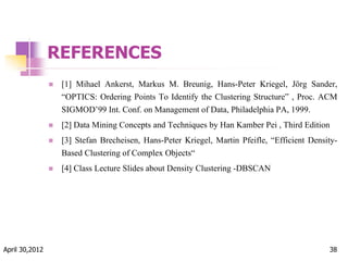 REFERENCES
 [1] Mihael Ankerst, Markus M. Breunig, Hans-Peter Kriegel, Jörg Sander,
“OPTICS: Ordering Points To Identify the Clustering Structure” , Proc. ACM
SIGMOD’99 Int. Conf. on Management of Data, Philadelphia PA, 1999.
 [2] Data Mining Concepts and Techniques by Han Kamber Pei , Third Edition
 [3] Stefan Brecheisen, Hans-Peter Kriegel, Martin Pfeifle, “Efficient Density-
Based Clustering of Complex Objects“
 [4] Class Lecture Slides about Density Clustering -DBSCAN
April 30,2012 38
 