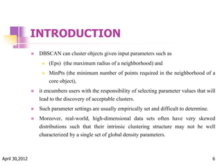INTRODUCTION
 DBSCAN can cluster objects given input parameters such as
 (Eps) (the maximum radius of a neighborhood) and
 MinPts (the minimum number of points required in the neighborhood of a
core object),
 it encumbers users with the responsibility of selecting parameter values that will
lead to the discovery of acceptable clusters.
 Such parameter settings are usually empirically set and difficult to determine.
 Moreover, real-world, high-dimensional data sets often have very skewed
distributions such that their intrinsic clustering structure may not be well
characterized by a single set of global density parameters.
April 30,2012 6
 