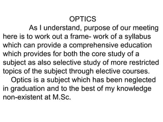 OPTICS As I understand, purpose of our meeting here is to work out a frame- work of a syllabus which can provide a comprehensive education which provides for both the core study of a subject as also selective study of more restricted topics of the subject through elective courses. Optics is a subject which has been neglected in graduation and to the best of my knowledge non-existent at M.Sc. 