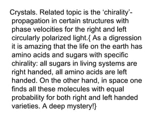 Crystals. Related topic is the ‘chirality’- propagation in certain structures with phase velocities for the right and left circularly polarized light.{ As a digression it is amazing that the life on the earth has amino acids and sugars with specific  chirality: all sugars in living systems are  right handed, all amino acids are left  handed. On the other hand, in space one finds all these molecules with equal probability for both right and left handed varieties. A deep mystery!} 
