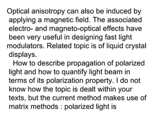 Optical anisotropy can also be induced by applying a magnetic field. The associated  electro- and magneto-optical effects have been very useful in designing fast light  modulators. Related topic is of liquid crystal displays. How to describe propagation of polarized light and how to quantify light beam in  terms of its polarization property. I do not know how the topic is dealt within your  texts, but the current method makes use of matrix methods : polarized light is  