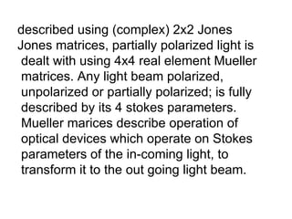described using (complex) 2x2 Jones  Jones matrices, partially polarized light is dealt with using 4x4 real element Mueller matrices. Any light beam polarized,  unpolarized or partially polarized; is fully described by its 4 stokes parameters. Mueller marices describe operation of optical devices which operate on Stokes parameters of the in-coming light, to  transform it to the out going light beam. 
