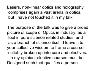 Lasers, non-linear optics and holography comprises again a vast arena in optics,  but I have not touched it in my talk. The purpose of the talk was to give a broad picture of scope of Optics in industry, as a  tool in pure science related studies, and as a branch of science itself. I leave it to  your collective wisdom to frame a course suitably broken up into core and electives. In my opinion, elective courses must be  Designed such that qualifies a person 