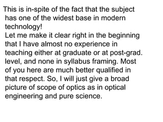 This is in-spite of the fact that the subject has one of the widest base in modern technology! Let me make it clear right in the beginning that I have almost no experience in teaching either at graduate or at post-grad. level, and none in syllabus framing. Most  of you here are much better qualified in that respect. So, I will just give a broad picture of scope of optics as in optical engineering and pure science. 