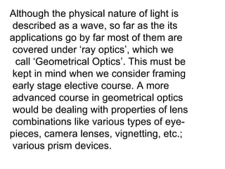 Although the physical nature of light is described as a wave, so far as the its  applications go by far most of them are covered under ‘ray optics’, which we  call ‘Geometrical Optics’. This must be  kept in mind when we consider framing early stage elective course. A more advanced course in geometrical optics would be dealing with properties of lens  combinations like various types of eye- pieces, camera lenses, vignetting, etc.; various prism devices. 