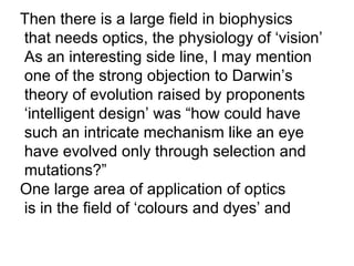 Then there is a large field in biophysics  that needs optics, the physiology of ‘vision’ As an interesting side line, I may mention  one of the strong objection to Darwin’s theory of evolution raised by proponents ‘ intelligent design’ was “how could have such an intricate mechanism like an eye have evolved only through selection and  mutations?” One large area of application of optics is in the field of ‘colours and dyes’ and 