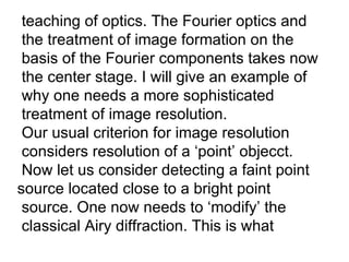 teaching of optics. The Fourier optics and the treatment of image formation on the  basis of the Fourier components takes now  the center stage. I will give an example of why one needs a more sophisticated treatment of image resolution. Our usual criterion for image resolution considers resolution of a ‘point’ objecct. Now let us consider detecting a faint point source located close to a bright point  source. One now needs to ‘modify’ the  classical Airy diffraction. This is what 