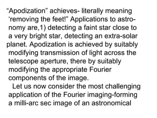 “ Apodization” achieves- literally meaning ‘ removing the feet!” Applications to astro- nomy are,1) detecting a faint star close to a very bright star, detecting an extra-solar  planet. Apodization is achieved by suitably  modifying transmission of light across the  telescope aperture, there by suitably  modifying the appropriate Fourier  components of the image. Let us now consider the most challenging application of the Fourier imaging-forming  a milli-arc sec image of an astronomical 