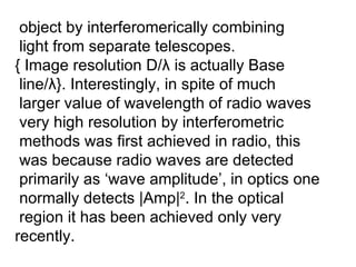 object by interferomerically combining light from separate telescopes. { Image resolution D/ λ  is actually Base  line/ λ }. Interestingly, in spite of much larger value of wavelength of radio waves very high resolution by interferometric methods was first achieved in radio, this was because radio waves are detected primarily as ‘wave amplitude’, in optics one  normally detects |Amp| 2 . In the optical  region it has been achieved only very  recently. 