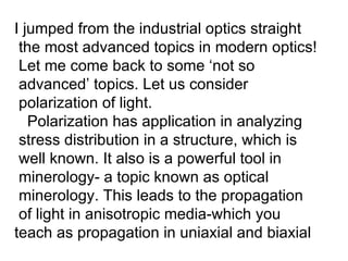 I jumped from the industrial optics straight  the most advanced topics in modern optics! Let me come back to some ‘not so advanced’ topics. Let us consider  polarization of light. Polarization has application in analyzing stress distribution in a structure, which is  well known. It also is a powerful tool in minerology- a topic known as optical minerology. This leads to the propagation of light in anisotropic media-which you teach as propagation in uniaxial and biaxial 