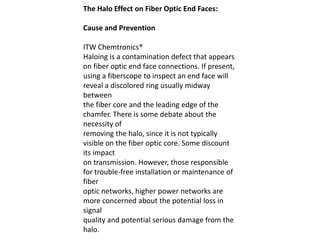 The Halo Effect on Fiber Optic End Faces:

Cause and Prevention

ITW Chemtronics®
Haloing is a contamination defect that appears
on fiber optic end face connections. If present,
using a fiberscope to inspect an end face will
reveal a discolored ring usually midway
between
the fiber core and the leading edge of the
chamfer. There is some debate about the
necessity of
removing the halo, since it is not typically
visible on the fiber optic core. Some discount
its impact
on transmission. However, those responsible
for trouble-free installation or maintenance of
fiber
optic networks, higher power networks are
more concerned about the potential loss in
signal
quality and potential serious damage from the
halo.
 
