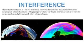 The most certain indication of a wave is interference. This wave characteristic is most prominent when the
wave interacts with an object that is not large compared with the wavelength. Interference is observed for water
waves, sound waves, light waves, and, in fact, all types of waves.
 