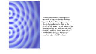 Photograph of an interference pattern
produced by circular water waves in a
ripple tank. Two thin plungers are
vibrated up and down in phase at the
surface of the water. Circular water waves
are produced by and emanate from each
plunger. The points where the water is
calm (corresponding to destructive
interference) are clearly visible.
 