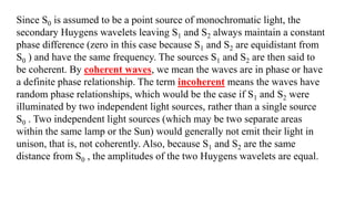 Since S0 is assumed to be a point source of monochromatic light, the
secondary Huygens wavelets leaving S1 and S2 always maintain a constant
phase difference (zero in this case because S1 and S2 are equidistant from
S0 ) and have the same frequency. The sources S1 and S2 are then said to
be coherent. By coherent waves, we mean the waves are in phase or have
a definite phase relationship. The term incoherent means the waves have
random phase relationships, which would be the case if S1 and S2 were
illuminated by two independent light sources, rather than a single source
S0 . Two independent light sources (which may be two separate areas
within the same lamp or the Sun) would generally not emit their light in
unison, that is, not coherently. Also, because S1 and S2 are the same
distance from S0 , the amplitudes of the two Huygens wavelets are equal.
 