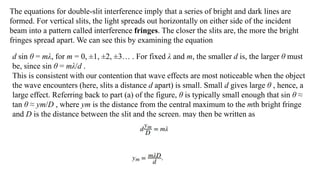 The equations for double-slit interference imply that a series of bright and dark lines are
formed. For vertical slits, the light spreads out horizontally on either side of the incident
beam into a pattern called interference fringes. The closer the slits are, the more the bright
fringes spread apart. We can see this by examining the equation
d sin θ = mλ, for m = 0, ±1, ±2, ±3… . For fixed λ and m, the smaller d is, the larger θ must
be, since sin θ = mλ/d .
This is consistent with our contention that wave effects are most noticeable when the object
the wave encounters (here, slits a distance d apart) is small. Small d gives large θ , hence, a
large effect. Referring back to part (a) of the figure, θ is typically small enough that sin θ ≈
tan θ ≈ ym/D , where ym is the distance from the central maximum to the mth bright fringe
and D is the distance between the slit and the screen. may then be written as
 