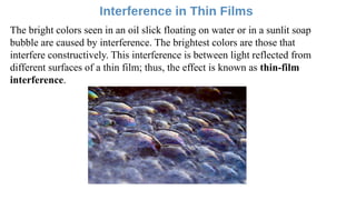 The bright colors seen in an oil slick floating on water or in a sunlit soap
bubble are caused by interference. The brightest colors are those that
interfere constructively. This interference is between light reflected from
different surfaces of a thin film; thus, the effect is known as thin-film
interference.
 