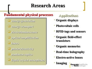 Research Areas
Fundamental physical processes       Applications
   charge generation             Organic displays

   charge transport              Photovoltaic cells

   electroluminescence           RFID tags and sensors

   optical amplification         Organic field-effect
                                   transistors
   lasers
                                  Organic memories
   photorefractivity
                                  Real-time holography
   nonlinear-optics
                                  Electro-active lenses
   liquid crystal mesophases
                                  Imaging
 