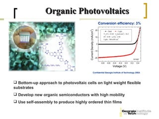 Organic Photovoltaics




 Bottom-up approach to photovoltaic cells on light weight flexible
substrates
 Develop new organic semiconductors with high mobility
 Use self-assembly to produce highly ordered thin films
 