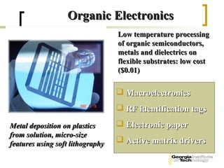 Organic Electronics
                                  Low temperature processing
                                  of organic semiconductors,
                                  metals and dielectrics on
                                  flexible substrates: low cost
                                  ($0.01)

                                   Macroelectronics
                                   RF identification tags
Metal deposition on plastics       Electronic paper
from solution, micro-size
features using soft lithography    Active matrix drivers
 