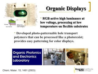 Organic Displays
                                RGB active high luminance at
                               low voltage, processing at low
                               temperature on flexible substrates
          Developed photo-patternable hole transport
         polymers that can be processed like a photoresist;
         provides easy patterning for color displays.




Chem. Mater. 15, 1491 (2003)
 