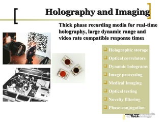 Holography and Imaging
  Thick phase recording media for real-time
  holography, large dynamic range and
  video rate compatible response times

                     Holographic storage
                     Optical correlators
                     Dynamic holograms
                     Image processing
                     Medical Imaging
                     Optical testing
                     Novelty filtering
                     Phase-conjugation
 