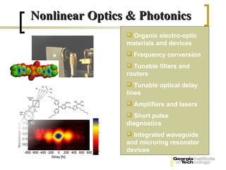 Nonlinear Optics & Photonics
                 Organic electro-optic
                materials and devices
                 Frequency conversion
                 Tunable filters and
                routers
                 Tunable optical delay
                lines
                 Amplifiers and lasers
                 Short pulse
                diagnostics
                 Integrated waveguide
                and microring resonator
                devices
 