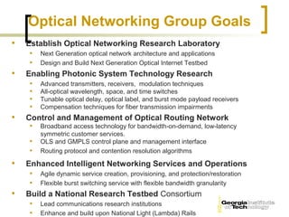Optical Networking Group Goals
•   Establish Optical Networking Research Laboratory
     • Next Generation optical network architecture and applications
     • Design and Build Next Generation Optical Internet Testbed
•   Enabling Photonic System Technology Research
     • Advanced transmitters, receivers, modulation techniques
     • All-optical wavelength, space, and time switches
     • Tunable optical delay, optical label, and burst mode payload receivers
     • Compensation techniques for fiber transmission impairments
•   Control and Management of Optical Routing Network
     • Broadband access technology for bandwidth-on-demand, low-latency
         symmetric customer services.
     •   OLS and GMPLS control plane and management interface
     •   Routing protocol and contention resolution algorithms

•   Enhanced Intelligent Networking Services and Operations
     • Agile dynamic service creation, provisioning, and protection/restoration
     • Flexible burst switching service with flexible bandwidth granularity
•   Build a National Research Testbed Consortium
     • Lead communications research institutions
     • Enhance and build upon National Light (Lambda) Rails
 