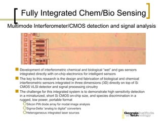 Fully Integrated Chem/Bio Sensing
Multimode Interferometer/CMOS detection and signal analysis




    Development of interferometric chemical and biological “wet” and gas sensors
     integrated directly with on-chip electronics for intelligent sensors
    The key to this research is the design and fabrication of biological and chemical
     interferometric sensors integrated in three dimensions (3D) directly on top of Si
     CMOS VLSI detector and signal processing circuitry
    The challenge for this integrated system is to demonstrate high sensitivity detection
     in a miniaturized, short Si CMOS on-chip size, and species discrimination in a
     rugged, low power, portable format
        Silicon PiN diode array for modal image analysis
        Sigma-Delta “analog to digital” converters
        Heterogeneous integrated laser sources
 