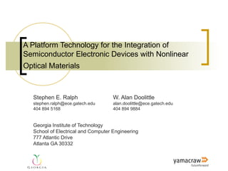 A Platform Technology for the Integration of
Semiconductor Electronic Devices with Nonlinear
Optical Materials



   Stephen E. Ralph                  W. Alan Doolittle
   stephen.ralph@ece.gatech.edu      alan.doolittle@ece.gatech.edu
   404 894 5168                      404 894 9884


   Georgia Institute of Technology
   School of Electrical and Computer Engineering
   777 Atlantic Drive
   Atlanta GA 30332
 