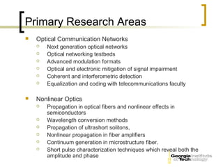 Primary Research Areas
   Optical Communication Networks
       Next generation optical networks
       Optical networking testbeds
       Advanced modulation formats
       Optical and electronic mitigation of signal impairment
       Coherent and interferometric detection
       Equalization and coding with telecommunications faculty

   Nonlinear Optics
       Propagation in optical fibers and nonlinear effects in
        semiconductors
       Wavelength conversion methods
       Propagation of ultrashort solitons,
       Nonlinear propagation in fiber amplifiers
       Continuum generation in microstructure fiber.
       Short pulse characterization techniques which reveal both the
        amplitude and phase
 