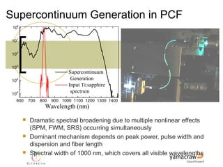 Supercontinuum Generation in PCF
 100


 10-1


 10-2


 10-3
                        Supercontinuum
                         Generation
  Spectral Intensity (a.u.)
 10-4
                        Input Ti:sapphire
 10-5
                         spectrum
   600      700   800   900 1000 1100 1200 1300 1400
                    Wavelength (nm)

           Dramatic spectral broadening due to multiple nonlinear effects
            (SPM, FWM, SRS) occurring simultaneously
           Dominant mechanism depends on peak power, pulse width and
            dispersion and fiber length
           Spectral width of 1000 nm, which covers all visible wavelengths
 