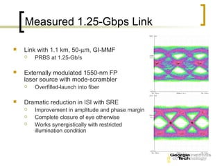 Measured 1.25-Gbps Link

   Link with 1.1 km, 50-µm, GI-MMF
       PRBS at 1.25-Gb/s

   Externally modulated 1550-nm FP
    laser source with mode-scrambler
       Overfilled-launch into fiber

   Dramatic reduction in ISI with SRE
       Improvement in amplitude and phase margin
       Complete closure of eye otherwise
       Works synergistically with restricted
        illumination condition
 