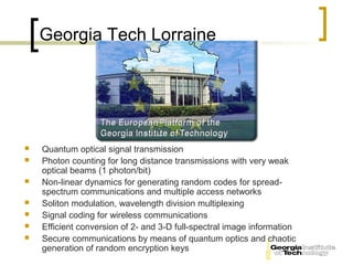 Georgia Tech Lorraine




   Quantum optical signal transmission
   Photon counting for long distance transmissions with very weak
    optical beams (1 photon/bit)
   Non-linear dynamics for generating random codes for spread-
    spectrum communications and multiple access networks
   Soliton modulation, wavelength division multiplexing
   Signal coding for wireless communications
   Efficient conversion of 2- and 3-D full-spectral image information
   Secure communications by means of quantum optics and chaotic
    generation of random encryption keys
 